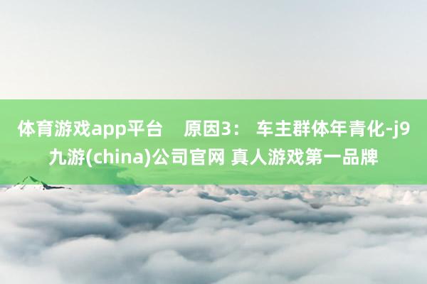 体育游戏app平台    原因3： 车主群体年青化-j9九游(china)公司官网 真人游戏第一品牌