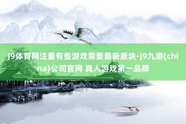 J9体育网注重有些游戏需要最新版块-j9九游(china)公司官网 真人游戏第一品牌
