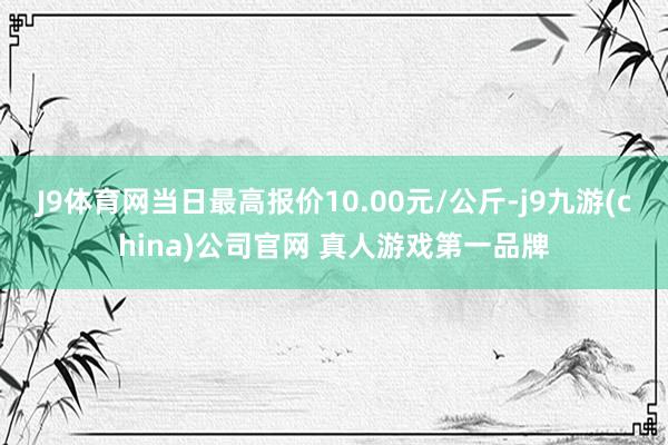 J9体育网当日最高报价10.00元/公斤-j9九游(china)公司官网 真人游戏第一品牌