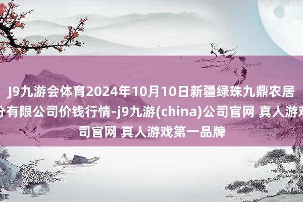 J9九游会体育2024年10月10日新疆绿珠九鼎农居品盘算处分有限公司价钱行情-j9九游(china)公司官网 真人游戏第一品牌