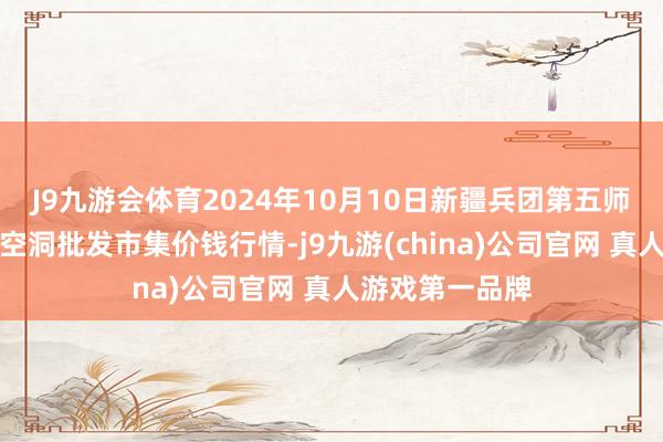 J9九游会体育2024年10月10日新疆兵团第五师三和农副居品空洞批发市集价钱行情-j9九游(china)公司官网 真人游戏第一品牌