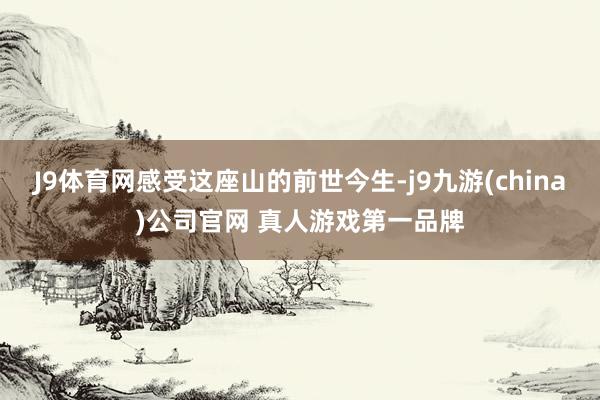 J9体育网感受这座山的前世今生-j9九游(china)公司官网 真人游戏第一品牌