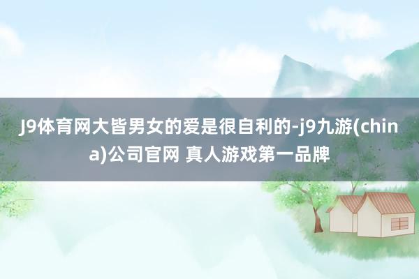 J9体育网大皆男女的爱是很自利的-j9九游(china)公司官网 真人游戏第一品牌