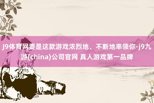 J9体育网要是这款游戏浓烈地、不断地率领你-j9九游(china)公司官网 真人游戏第一品牌