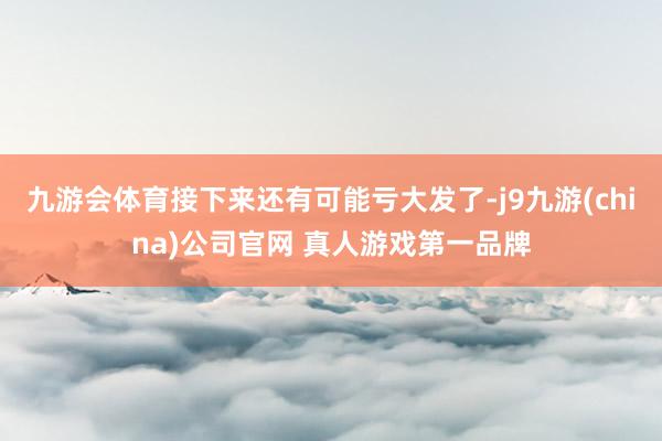 九游会体育接下来还有可能亏大发了-j9九游(china)公司官网 真人游戏第一品牌