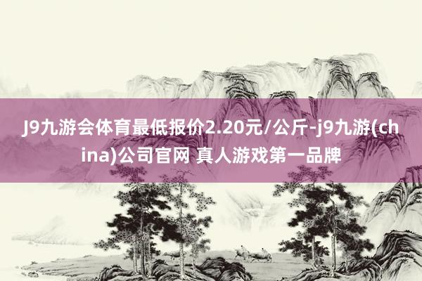 J9九游会体育最低报价2.20元/公斤-j9九游(china)公司官网 真人游戏第一品牌