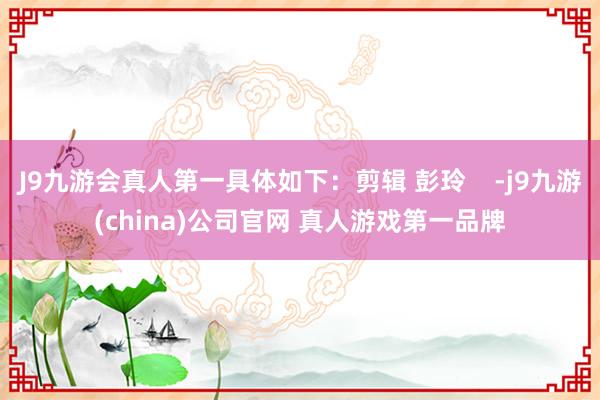 J9九游会真人第一具体如下：剪辑 彭玲    -j9九游(china)公司官网 真人游戏第一品牌
