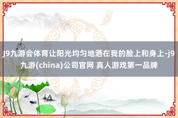 J9九游会体育让阳光均匀地洒在我的脸上和身上-j9九游(china)公司官网 真人游戏第一品牌