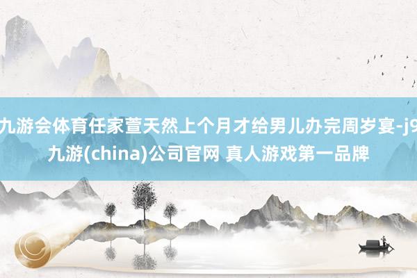 九游会体育任家萱天然上个月才给男儿办完周岁宴-j9九游(china)公司官网 真人游戏第一品牌