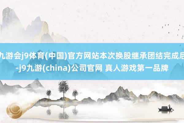 九游会j9体育(中国)官方网站本次换股继承团结完成后-j9九游(china)公司官网 真人游戏第一品牌