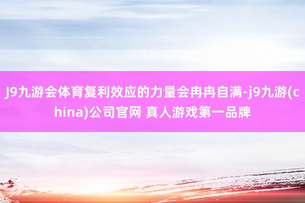 J9九游会体育复利效应的力量会冉冉自满-j9九游(china)公司官网 真人游戏第一品牌
