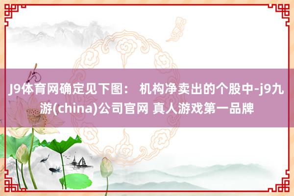 J9体育网确定见下图： 　　机构净卖出的个股中-j9九游(china)公司官网 真人游戏第一品牌