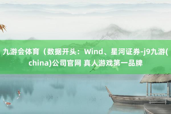 九游会体育（数据开头：Wind、星河证券-j9九游(china)公司官网 真人游戏第一品牌