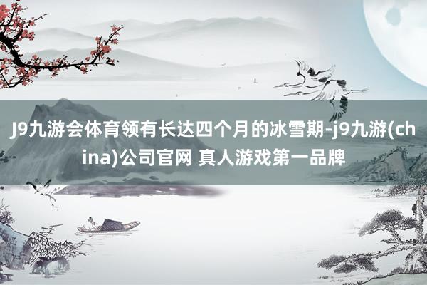 J9九游会体育领有长达四个月的冰雪期-j9九游(china)公司官网 真人游戏第一品牌
