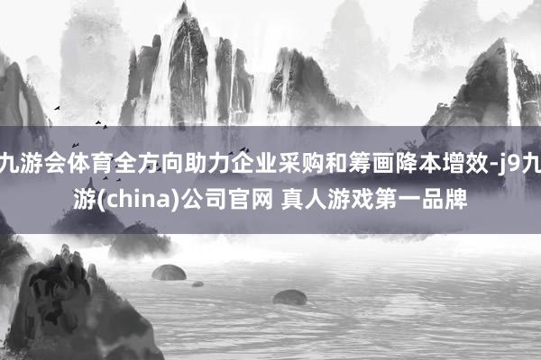九游会体育全方向助力企业采购和筹画降本增效-j9九游(china)公司官网 真人游戏第一品牌