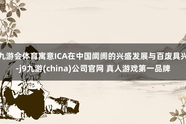 九游会体育寓意ICA在中国阛阓的兴盛发展与百废具兴-j9九游(china)公司官网 真人游戏第一品牌