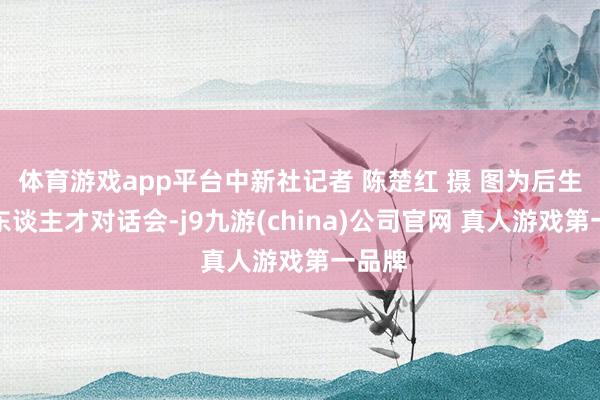 体育游戏app平台中新社记者 陈楚红 摄 图为后生科技东谈主才对话会-j9九游(china)公司官网 真人游戏第一品牌