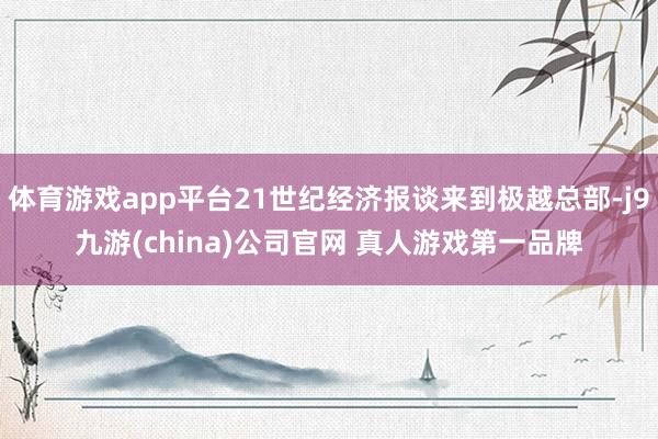 体育游戏app平台21世纪经济报谈来到极越总部-j9九游(china)公司官网 真人游戏第一品牌