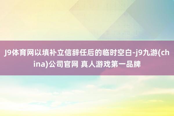 J9体育网以填补立信辞任后的临时空白-j9九游(china)公司官网 真人游戏第一品牌
