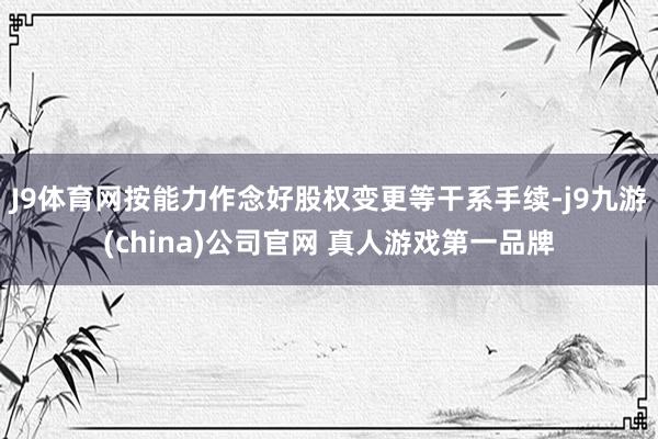 J9体育网按能力作念好股权变更等干系手续-j9九游(china)公司官网 真人游戏第一品牌