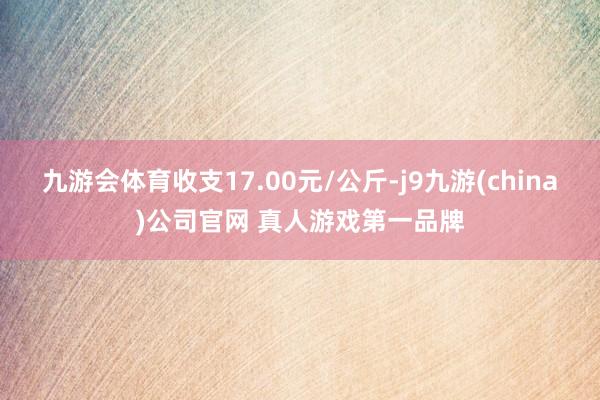 九游会体育收支17.00元/公斤-j9九游(china)公司官网 真人游戏第一品牌
