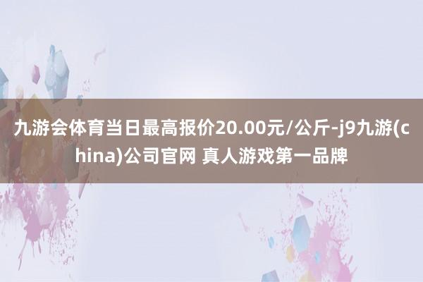 九游会体育当日最高报价20.00元/公斤-j9九游(china)公司官网 真人游戏第一品牌
