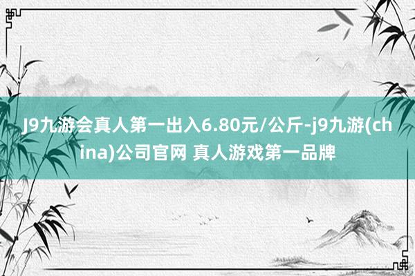 J9九游会真人第一出入6.80元/公斤-j9九游(china)公司官网 真人游戏第一品牌