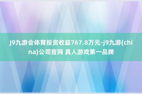 J9九游会体育投资收益767.8万元-j9九游(china)公司官网 真人游戏第一品牌