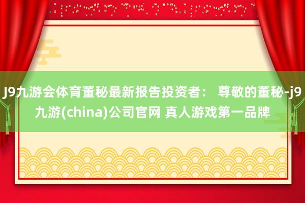 J9九游会体育董秘最新报告投资者： 尊敬的董秘-j9九游(china)公司官网 真人游戏第一品牌
