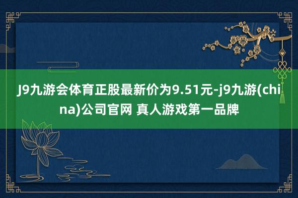 J9九游会体育正股最新价为9.51元-j9九游(china)公司官网 真人游戏第一品牌