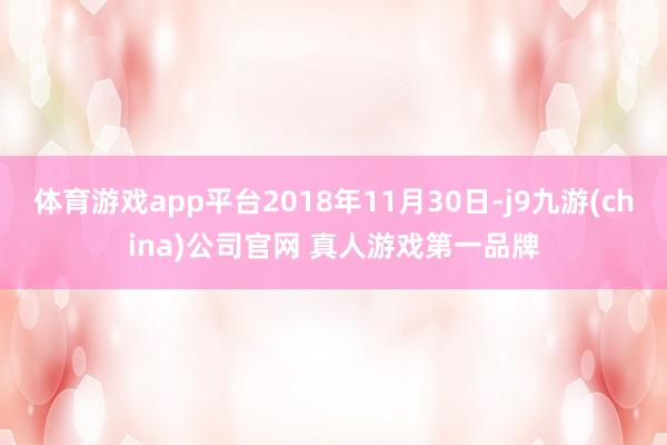 体育游戏app平台2018年11月30日-j9九游(china)公司官网 真人游戏第一品牌