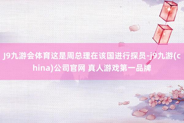 J9九游会体育这是周总理在该国进行探员-j9九游(china)公司官网 真人游戏第一品牌