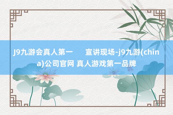 J9九游会真人第一      宣讲现场-j9九游(china)公司官网 真人游戏第一品牌