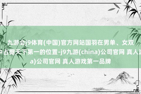 九游会j9体育(中国)官方网站　　国羽在男单、女双、混双容貌中占据天下第一的位置-j9九游(china)公司官网 真人游戏第一品牌