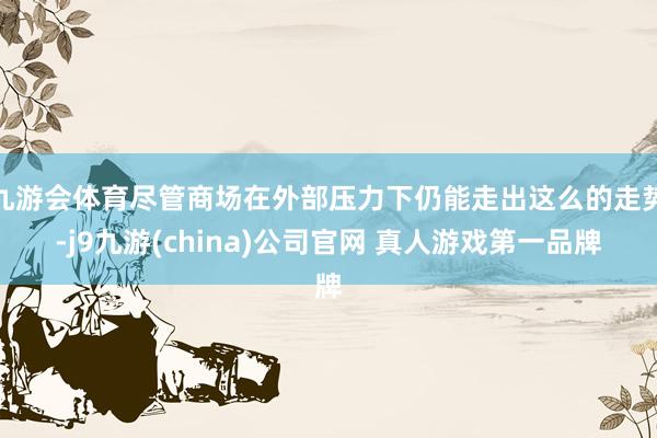 九游会体育尽管商场在外部压力下仍能走出这么的走势-j9九游(china)公司官网 真人游戏第一品牌