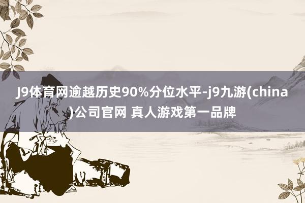 J9体育网逾越历史90%分位水平-j9九游(china)公司官网 真人游戏第一品牌