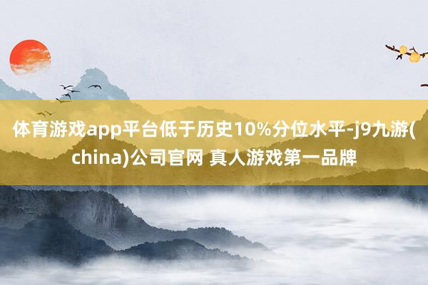 体育游戏app平台低于历史10%分位水平-j9九游(china)公司官网 真人游戏第一品牌