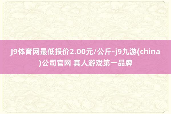 J9体育网最低报价2.00元/公斤-j9九游(china)公司官网 真人游戏第一品牌