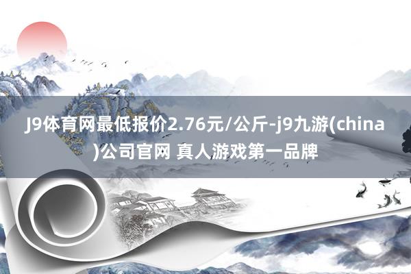 J9体育网最低报价2.76元/公斤-j9九游(china)公司官网 真人游戏第一品牌