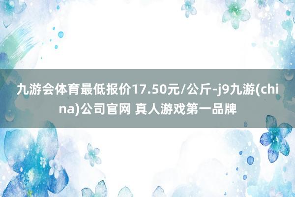 九游会体育最低报价17.50元/公斤-j9九游(china)公司官网 真人游戏第一品牌