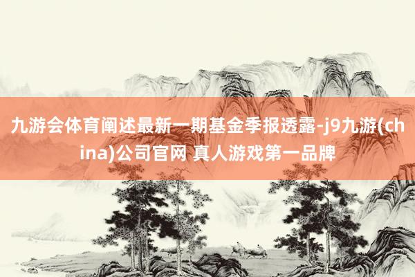 九游会体育阐述最新一期基金季报透露-j9九游(china)公司官网 真人游戏第一品牌