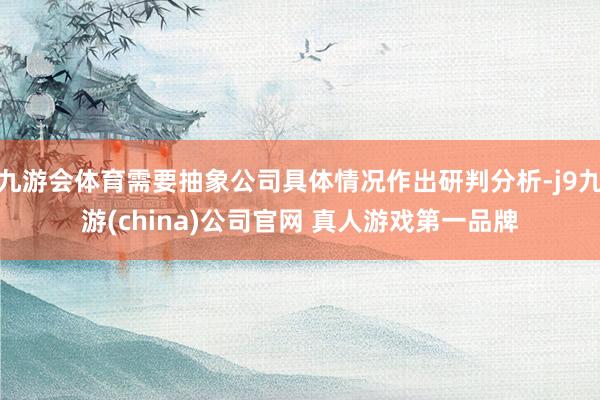 九游会体育需要抽象公司具体情况作出研判分析-j9九游(china)公司官网 真人游戏第一品牌