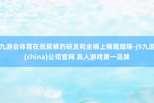 九游会体育在纸尿裤的研发和坐褥上精雕细琢-j9九游(china)公司官网 真人游戏第一品牌