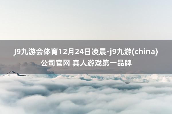 J9九游会体育　　12月24日凌晨-j9九游(china)公司官网 真人游戏第一品牌