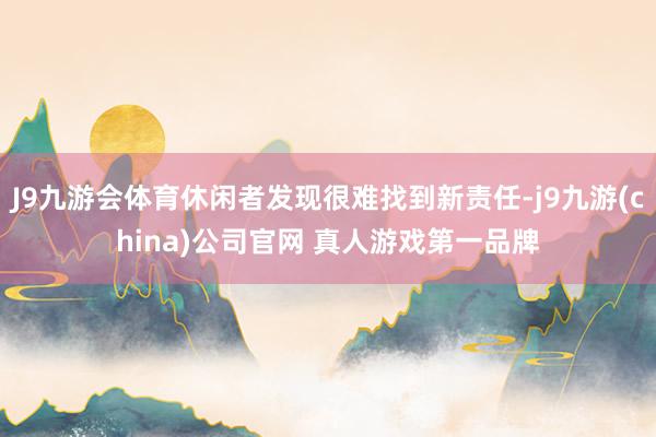 J9九游会体育休闲者发现很难找到新责任-j9九游(china)公司官网 真人游戏第一品牌