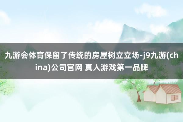 九游会体育保留了传统的房屋树立立场-j9九游(china)公司官网 真人游戏第一品牌