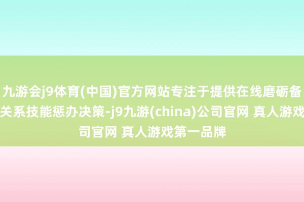 九游会j9体育(中国)官方网站专注于提供在线磨砺备考劳动和关系技能惩办决策-j9九游(china)公司官网 真人游戏第一品牌