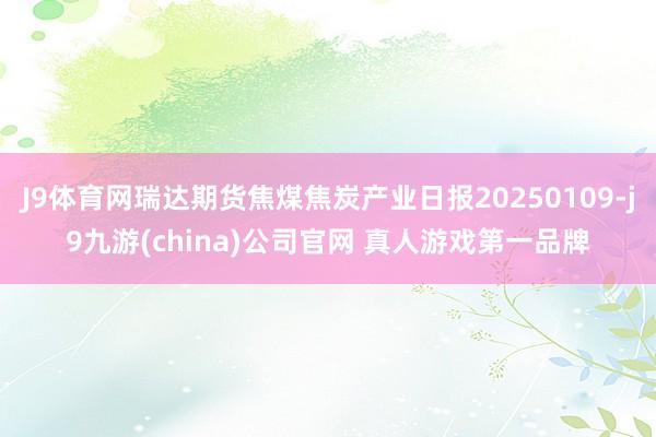 J9体育网瑞达期货焦煤焦炭产业日报20250109-j9九游(china)公司官网 真人游戏第一品牌