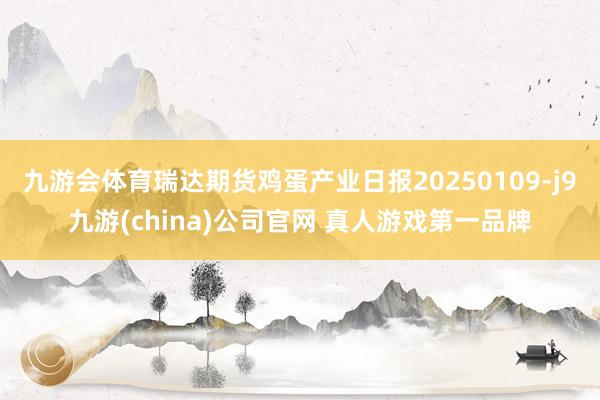 九游会体育瑞达期货鸡蛋产业日报20250109-j9九游(china)公司官网 真人游戏第一品牌