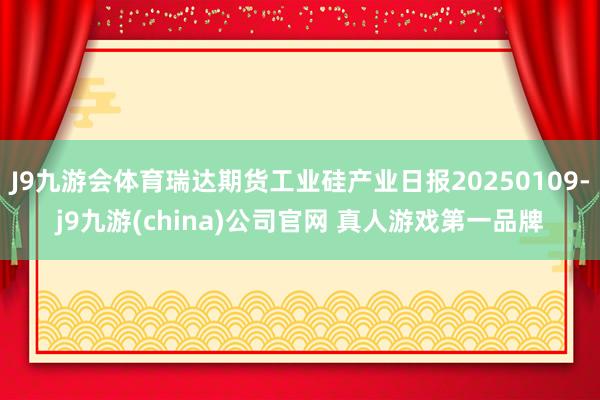 J9九游会体育瑞达期货工业硅产业日报20250109-j9九游(china)公司官网 真人游戏第一品牌